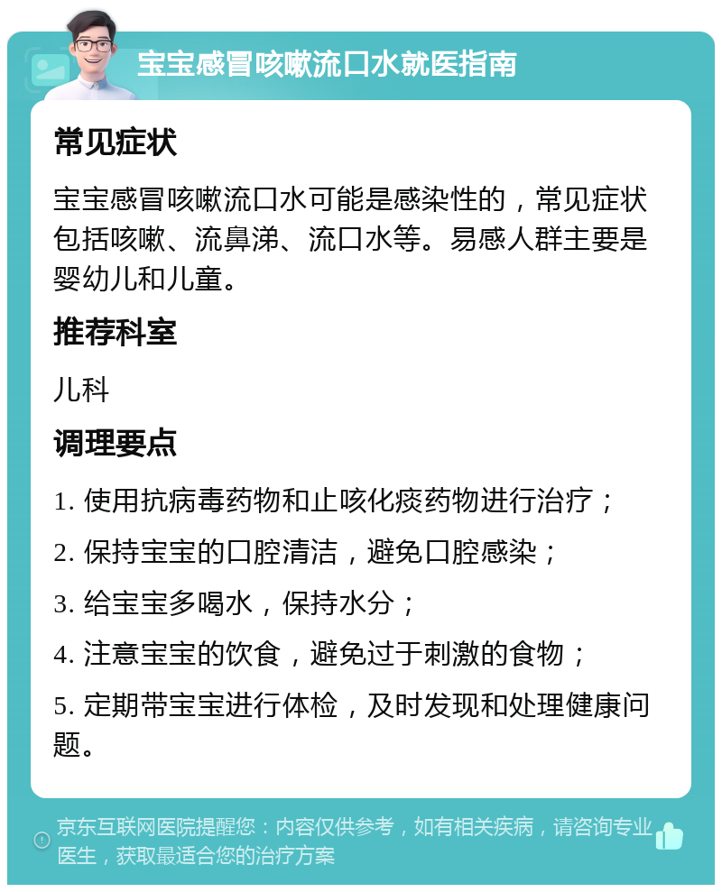 宝宝感冒咳嗽流口水就医指南 常见症状 宝宝感冒咳嗽流口水可能是感染性的，常见症状包括咳嗽、流鼻涕、流口水等。易感人群主要是婴幼儿和儿童。 推荐科室 儿科 调理要点 1. 使用抗病毒药物和止咳化痰药物进行治疗； 2. 保持宝宝的口腔清洁，避免口腔感染； 3. 给宝宝多喝水，保持水分； 4. 注意宝宝的饮食，避免过于刺激的食物； 5. 定期带宝宝进行体检，及时发现和处理健康问题。