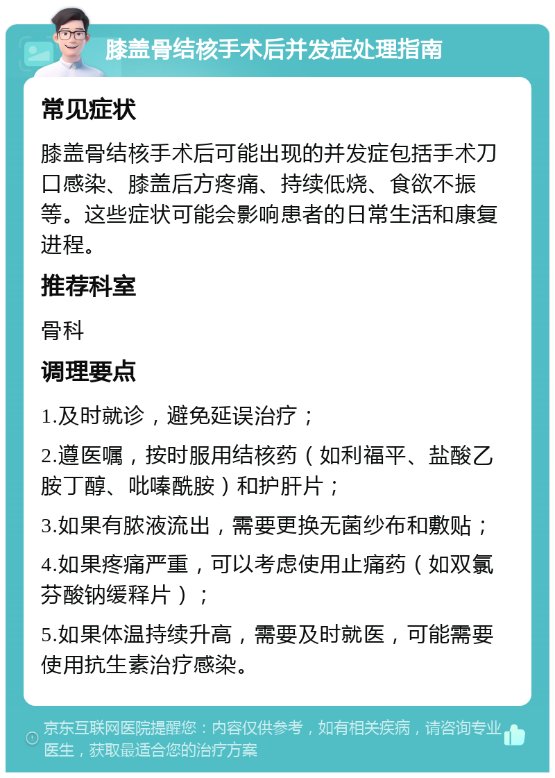 膝盖骨结核手术后并发症处理指南 常见症状 膝盖骨结核手术后可能出现的并发症包括手术刀口感染、膝盖后方疼痛、持续低烧、食欲不振等。这些症状可能会影响患者的日常生活和康复进程。 推荐科室 骨科 调理要点 1.及时就诊，避免延误治疗； 2.遵医嘱，按时服用结核药（如利福平、盐酸乙胺丁醇、吡嗪酰胺）和护肝片； 3.如果有脓液流出，需要更换无菌纱布和敷贴； 4.如果疼痛严重，可以考虑使用止痛药（如双氯芬酸钠缓释片）； 5.如果体温持续升高，需要及时就医，可能需要使用抗生素治疗感染。