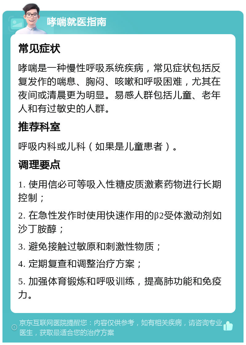 哮喘就医指南 常见症状 哮喘是一种慢性呼吸系统疾病，常见症状包括反复发作的喘息、胸闷、咳嗽和呼吸困难，尤其在夜间或清晨更为明显。易感人群包括儿童、老年人和有过敏史的人群。 推荐科室 呼吸内科或儿科（如果是儿童患者）。 调理要点 1. 使用信必可等吸入性糖皮质激素药物进行长期控制； 2. 在急性发作时使用快速作用的β2受体激动剂如沙丁胺醇； 3. 避免接触过敏原和刺激性物质； 4. 定期复查和调整治疗方案； 5. 加强体育锻炼和呼吸训练，提高肺功能和免疫力。