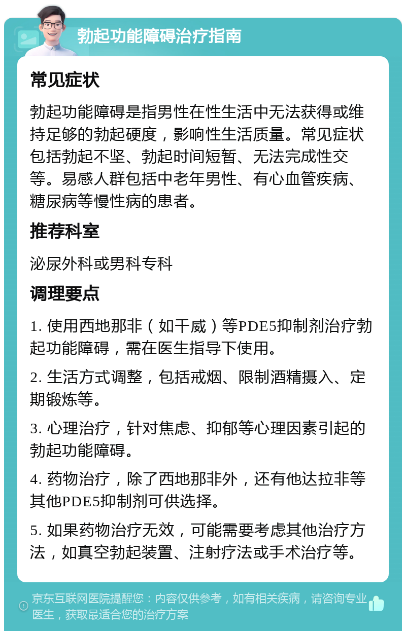 勃起功能障碍治疗指南 常见症状 勃起功能障碍是指男性在性生活中无法获得或维持足够的勃起硬度，影响性生活质量。常见症状包括勃起不坚、勃起时间短暂、无法完成性交等。易感人群包括中老年男性、有心血管疾病、糖尿病等慢性病的患者。 推荐科室 泌尿外科或男科专科 调理要点 1. 使用西地那非（如千威）等PDE5抑制剂治疗勃起功能障碍，需在医生指导下使用。 2. 生活方式调整，包括戒烟、限制酒精摄入、定期锻炼等。 3. 心理治疗，针对焦虑、抑郁等心理因素引起的勃起功能障碍。 4. 药物治疗，除了西地那非外，还有他达拉非等其他PDE5抑制剂可供选择。 5. 如果药物治疗无效，可能需要考虑其他治疗方法，如真空勃起装置、注射疗法或手术治疗等。