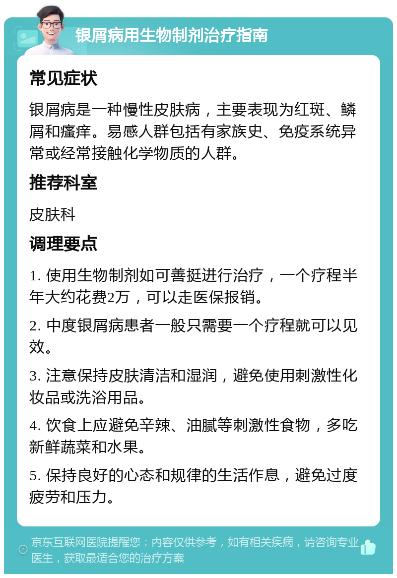 银屑病用生物制剂治疗指南 常见症状 银屑病是一种慢性皮肤病，主要表现为红斑、鳞屑和瘙痒。易感人群包括有家族史、免疫系统异常或经常接触化学物质的人群。 推荐科室 皮肤科 调理要点 1. 使用生物制剂如可善挺进行治疗，一个疗程半年大约花费2万，可以走医保报销。 2. 中度银屑病患者一般只需要一个疗程就可以见效。 3. 注意保持皮肤清洁和湿润，避免使用刺激性化妆品或洗浴用品。 4. 饮食上应避免辛辣、油腻等刺激性食物，多吃新鲜蔬菜和水果。 5. 保持良好的心态和规律的生活作息，避免过度疲劳和压力。