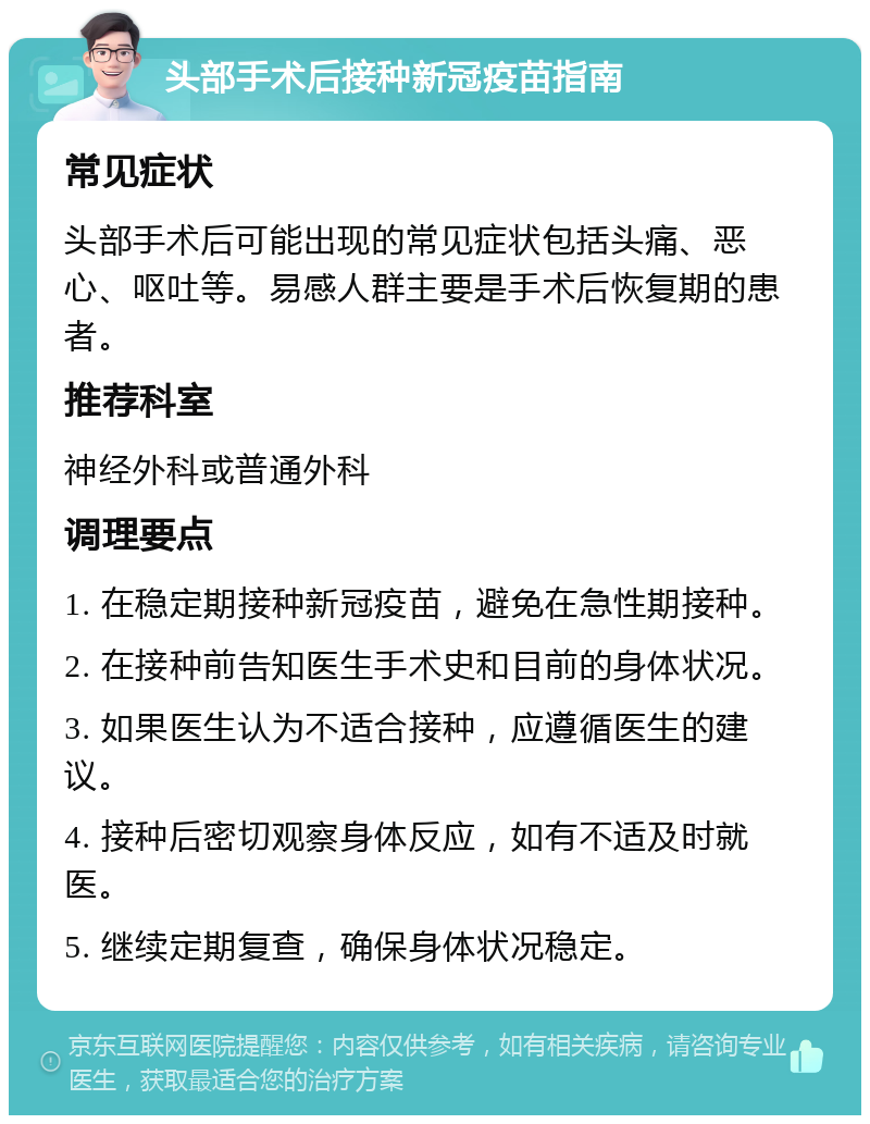 头部手术后接种新冠疫苗指南 常见症状 头部手术后可能出现的常见症状包括头痛、恶心、呕吐等。易感人群主要是手术后恢复期的患者。 推荐科室 神经外科或普通外科 调理要点 1. 在稳定期接种新冠疫苗，避免在急性期接种。 2. 在接种前告知医生手术史和目前的身体状况。 3. 如果医生认为不适合接种，应遵循医生的建议。 4. 接种后密切观察身体反应，如有不适及时就医。 5. 继续定期复查，确保身体状况稳定。