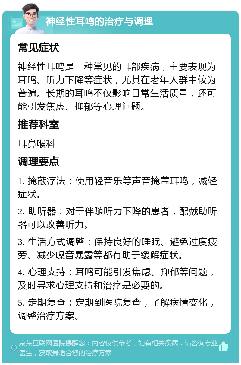 神经性耳鸣的治疗与调理 常见症状 神经性耳鸣是一种常见的耳部疾病，主要表现为耳鸣、听力下降等症状，尤其在老年人群中较为普遍。长期的耳鸣不仅影响日常生活质量，还可能引发焦虑、抑郁等心理问题。 推荐科室 耳鼻喉科 调理要点 1. 掩蔽疗法：使用轻音乐等声音掩盖耳鸣，减轻症状。 2. 助听器：对于伴随听力下降的患者，配戴助听器可以改善听力。 3. 生活方式调整：保持良好的睡眠、避免过度疲劳、减少噪音暴露等都有助于缓解症状。 4. 心理支持：耳鸣可能引发焦虑、抑郁等问题，及时寻求心理支持和治疗是必要的。 5. 定期复查：定期到医院复查，了解病情变化，调整治疗方案。