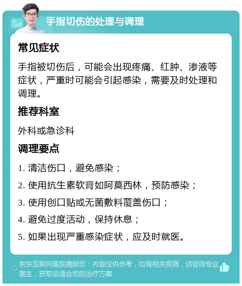 手指切伤的处理与调理 常见症状 手指被切伤后，可能会出现疼痛、红肿、渗液等症状，严重时可能会引起感染，需要及时处理和调理。 推荐科室 外科或急诊科 调理要点 1. 清洁伤口，避免感染； 2. 使用抗生素软膏如阿莫西林，预防感染； 3. 使用创口贴或无菌敷料覆盖伤口； 4. 避免过度活动，保持休息； 5. 如果出现严重感染症状，应及时就医。