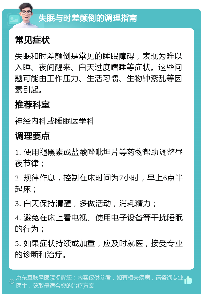 失眠与时差颠倒的调理指南 常见症状 失眠和时差颠倒是常见的睡眠障碍，表现为难以入睡、夜间醒来、白天过度嗜睡等症状。这些问题可能由工作压力、生活习惯、生物钟紊乱等因素引起。 推荐科室 神经内科或睡眠医学科 调理要点 1. 使用褪黑素或盐酸唑吡坦片等药物帮助调整昼夜节律； 2. 规律作息，控制在床时间为7小时，早上6点半起床； 3. 白天保持清醒，多做活动，消耗精力； 4. 避免在床上看电视、使用电子设备等干扰睡眠的行为； 5. 如果症状持续或加重，应及时就医，接受专业的诊断和治疗。