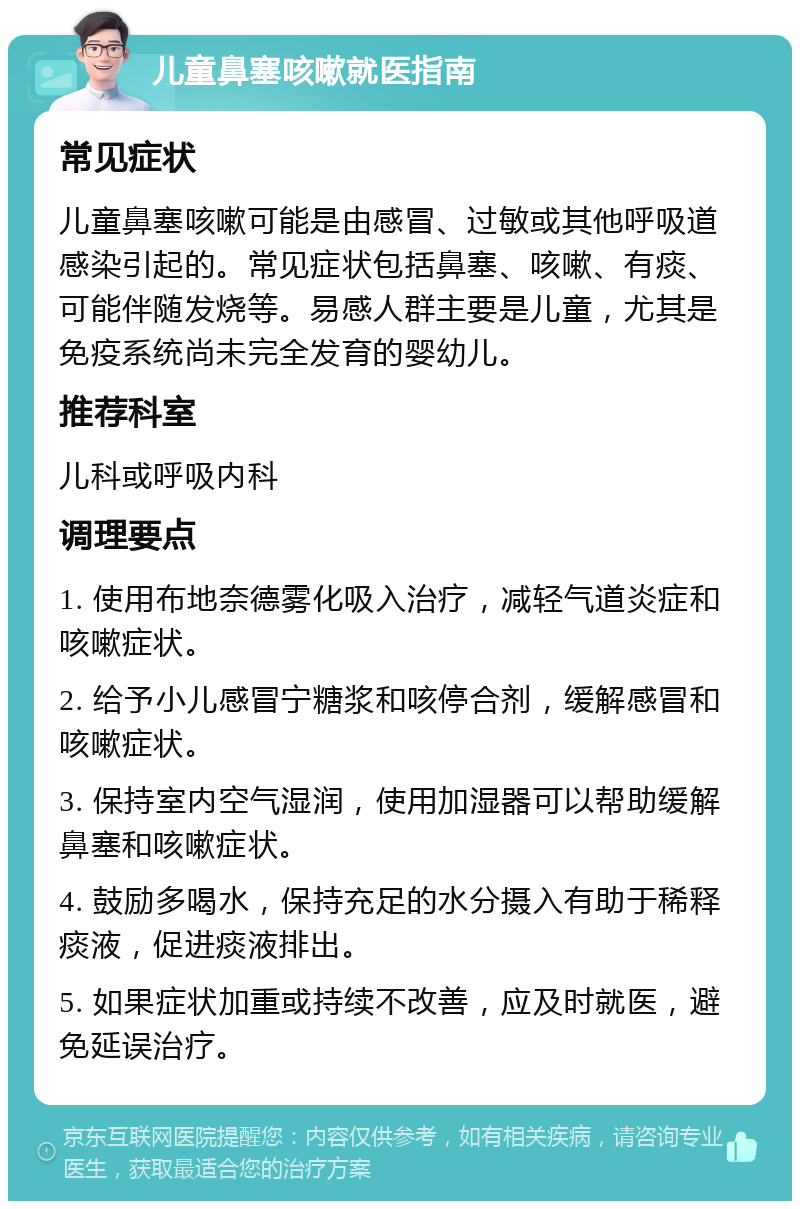 儿童鼻塞咳嗽就医指南 常见症状 儿童鼻塞咳嗽可能是由感冒、过敏或其他呼吸道感染引起的。常见症状包括鼻塞、咳嗽、有痰、可能伴随发烧等。易感人群主要是儿童，尤其是免疫系统尚未完全发育的婴幼儿。 推荐科室 儿科或呼吸内科 调理要点 1. 使用布地奈德雾化吸入治疗，减轻气道炎症和咳嗽症状。 2. 给予小儿感冒宁糖浆和咳停合剂，缓解感冒和咳嗽症状。 3. 保持室内空气湿润，使用加湿器可以帮助缓解鼻塞和咳嗽症状。 4. 鼓励多喝水，保持充足的水分摄入有助于稀释痰液，促进痰液排出。 5. 如果症状加重或持续不改善，应及时就医，避免延误治疗。