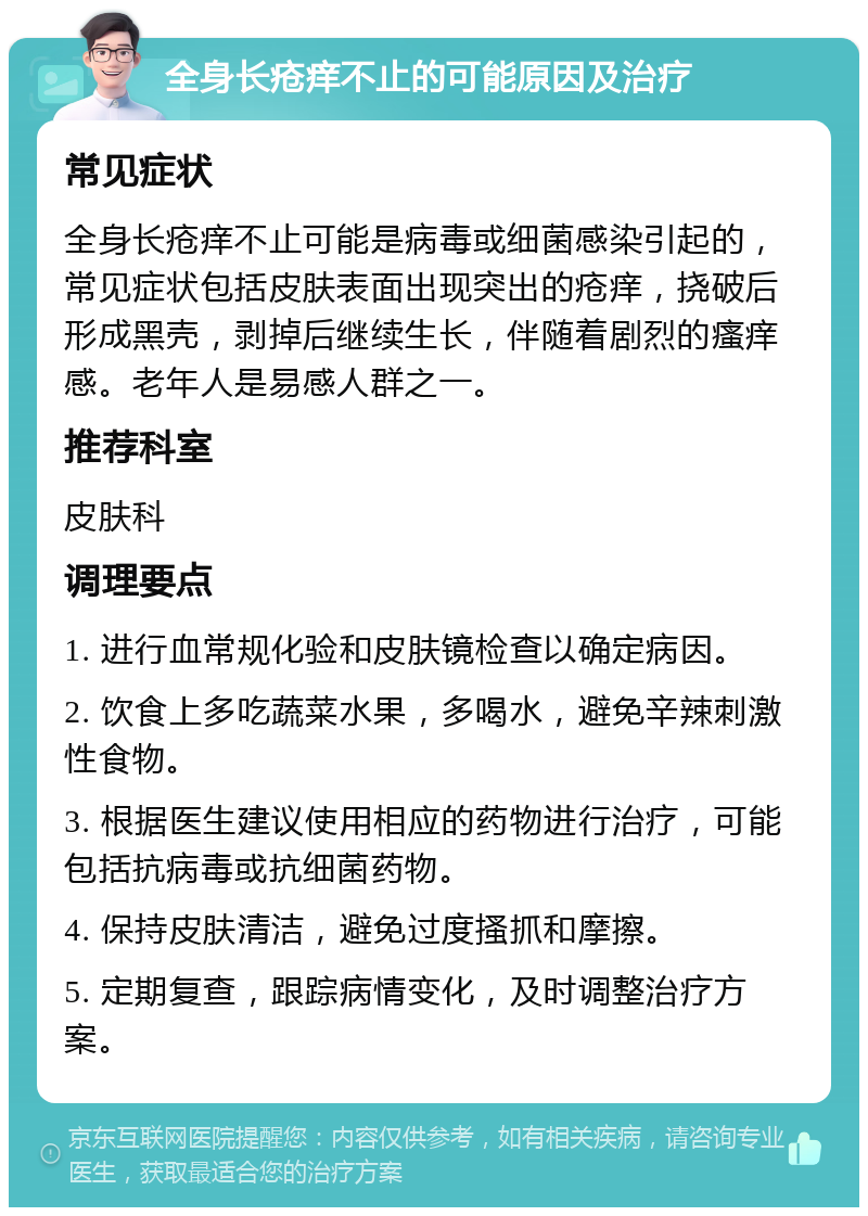 全身长疮痒不止的可能原因及治疗 常见症状 全身长疮痒不止可能是病毒或细菌感染引起的，常见症状包括皮肤表面出现突出的疮痒，挠破后形成黑壳，剥掉后继续生长，伴随着剧烈的瘙痒感。老年人是易感人群之一。 推荐科室 皮肤科 调理要点 1. 进行血常规化验和皮肤镜检查以确定病因。 2. 饮食上多吃蔬菜水果，多喝水，避免辛辣刺激性食物。 3. 根据医生建议使用相应的药物进行治疗，可能包括抗病毒或抗细菌药物。 4. 保持皮肤清洁，避免过度搔抓和摩擦。 5. 定期复查，跟踪病情变化，及时调整治疗方案。