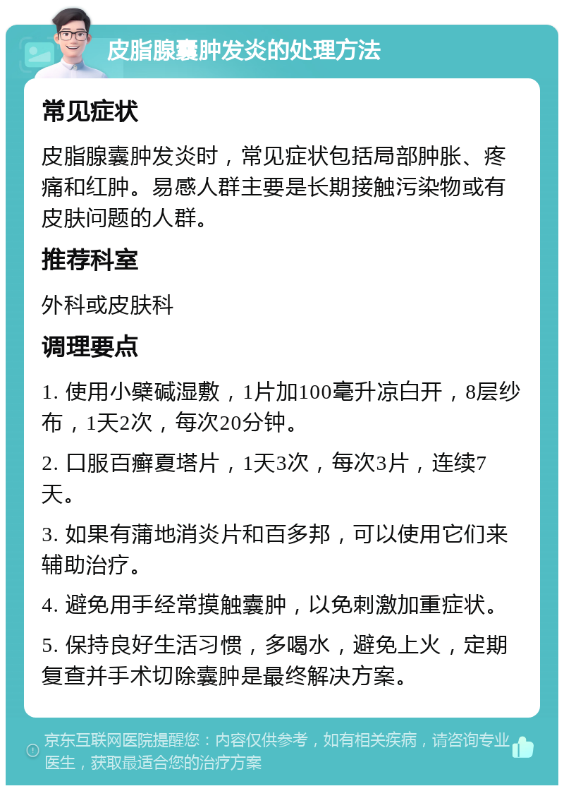 皮脂腺囊肿发炎的处理方法 常见症状 皮脂腺囊肿发炎时，常见症状包括局部肿胀、疼痛和红肿。易感人群主要是长期接触污染物或有皮肤问题的人群。 推荐科室 外科或皮肤科 调理要点 1. 使用小檗碱湿敷，1片加100毫升凉白开，8层纱布，1天2次，每次20分钟。 2. 口服百癣夏塔片，1天3次，每次3片，连续7天。 3. 如果有蒲地消炎片和百多邦，可以使用它们来辅助治疗。 4. 避免用手经常摸触囊肿，以免刺激加重症状。 5. 保持良好生活习惯，多喝水，避免上火，定期复查并手术切除囊肿是最终解决方案。