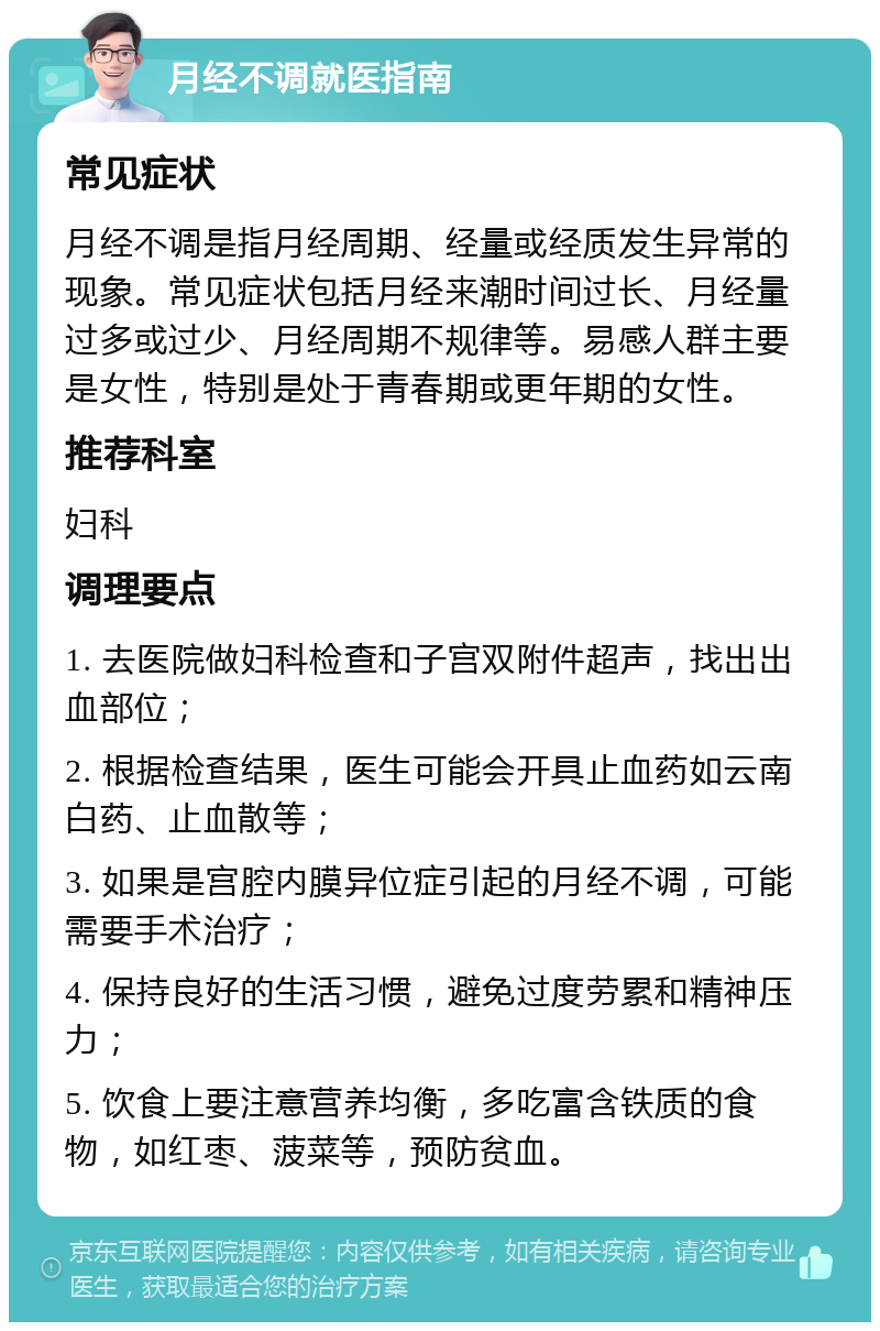 月经不调就医指南 常见症状 月经不调是指月经周期、经量或经质发生异常的现象。常见症状包括月经来潮时间过长、月经量过多或过少、月经周期不规律等。易感人群主要是女性，特别是处于青春期或更年期的女性。 推荐科室 妇科 调理要点 1. 去医院做妇科检查和子宫双附件超声，找出出血部位； 2. 根据检查结果，医生可能会开具止血药如云南白药、止血散等； 3. 如果是宫腔内膜异位症引起的月经不调，可能需要手术治疗； 4. 保持良好的生活习惯，避免过度劳累和精神压力； 5. 饮食上要注意营养均衡，多吃富含铁质的食物，如红枣、菠菜等，预防贫血。