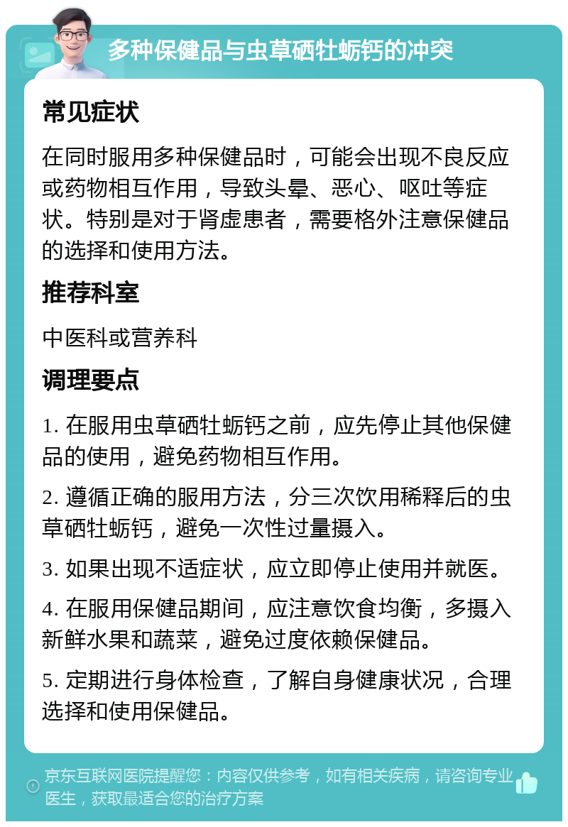 多种保健品与虫草硒牡蛎钙的冲突 常见症状 在同时服用多种保健品时，可能会出现不良反应或药物相互作用，导致头晕、恶心、呕吐等症状。特别是对于肾虚患者，需要格外注意保健品的选择和使用方法。 推荐科室 中医科或营养科 调理要点 1. 在服用虫草硒牡蛎钙之前，应先停止其他保健品的使用，避免药物相互作用。 2. 遵循正确的服用方法，分三次饮用稀释后的虫草硒牡蛎钙，避免一次性过量摄入。 3. 如果出现不适症状，应立即停止使用并就医。 4. 在服用保健品期间，应注意饮食均衡，多摄入新鲜水果和蔬菜，避免过度依赖保健品。 5. 定期进行身体检查，了解自身健康状况，合理选择和使用保健品。