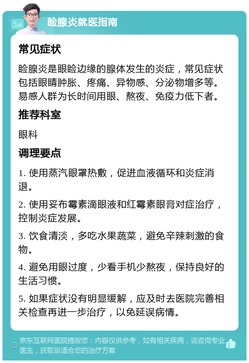 睑腺炎就医指南 常见症状 睑腺炎是眼睑边缘的腺体发生的炎症，常见症状包括眼睛肿胀、疼痛、异物感、分泌物增多等。易感人群为长时间用眼、熬夜、免疫力低下者。 推荐科室 眼科 调理要点 1. 使用蒸汽眼罩热敷，促进血液循环和炎症消退。 2. 使用妥布霉素滴眼液和红霉素眼膏对症治疗，控制炎症发展。 3. 饮食清淡，多吃水果蔬菜，避免辛辣刺激的食物。 4. 避免用眼过度，少看手机少熬夜，保持良好的生活习惯。 5. 如果症状没有明显缓解，应及时去医院完善相关检查再进一步治疗，以免延误病情。