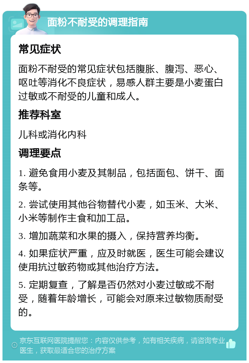 面粉不耐受的调理指南 常见症状 面粉不耐受的常见症状包括腹胀、腹泻、恶心、呕吐等消化不良症状，易感人群主要是小麦蛋白过敏或不耐受的儿童和成人。 推荐科室 儿科或消化内科 调理要点 1. 避免食用小麦及其制品，包括面包、饼干、面条等。 2. 尝试使用其他谷物替代小麦，如玉米、大米、小米等制作主食和加工品。 3. 增加蔬菜和水果的摄入，保持营养均衡。 4. 如果症状严重，应及时就医，医生可能会建议使用抗过敏药物或其他治疗方法。 5. 定期复查，了解是否仍然对小麦过敏或不耐受，随着年龄增长，可能会对原来过敏物质耐受的。