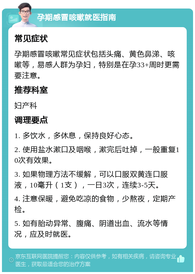 孕期感冒咳嗽就医指南 常见症状 孕期感冒咳嗽常见症状包括头痛、黄色鼻涕、咳嗽等，易感人群为孕妇，特别是在孕33+周时更需要注意。 推荐科室 妇产科 调理要点 1. 多饮水，多休息，保持良好心态。 2. 使用盐水漱口及咽喉，漱完后吐掉，一般重复10次有效果。 3. 如果物理方法不缓解，可以口服双黄连口服液，10毫升（1支），一日3次，连续3-5天。 4. 注意保暖，避免吃凉的食物，少熬夜，定期产检。 5. 如有胎动异常、腹痛、阴道出血、流水等情况，应及时就医。