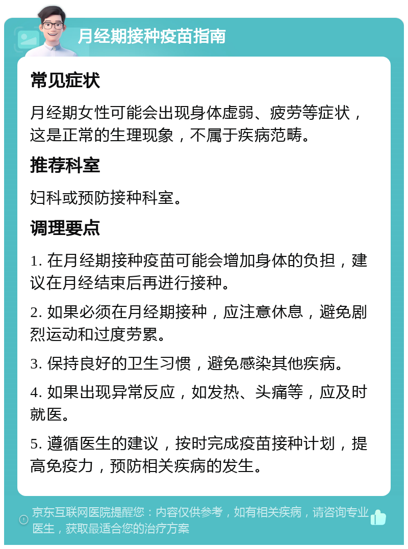 月经期接种疫苗指南 常见症状 月经期女性可能会出现身体虚弱、疲劳等症状，这是正常的生理现象，不属于疾病范畴。 推荐科室 妇科或预防接种科室。 调理要点 1. 在月经期接种疫苗可能会增加身体的负担，建议在月经结束后再进行接种。 2. 如果必须在月经期接种，应注意休息，避免剧烈运动和过度劳累。 3. 保持良好的卫生习惯，避免感染其他疾病。 4. 如果出现异常反应，如发热、头痛等，应及时就医。 5. 遵循医生的建议，按时完成疫苗接种计划，提高免疫力，预防相关疾病的发生。