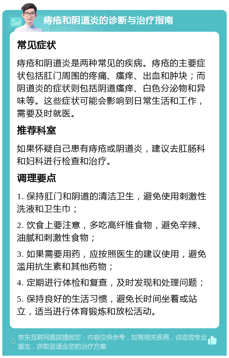 痔疮和阴道炎的诊断与治疗指南 常见症状 痔疮和阴道炎是两种常见的疾病。痔疮的主要症状包括肛门周围的疼痛、瘙痒、出血和肿块；而阴道炎的症状则包括阴道瘙痒、白色分泌物和异味等。这些症状可能会影响到日常生活和工作，需要及时就医。 推荐科室 如果怀疑自己患有痔疮或阴道炎，建议去肛肠科和妇科进行检查和治疗。 调理要点 1. 保持肛门和阴道的清洁卫生，避免使用刺激性洗液和卫生巾； 2. 饮食上要注意，多吃高纤维食物，避免辛辣、油腻和刺激性食物； 3. 如果需要用药，应按照医生的建议使用，避免滥用抗生素和其他药物； 4. 定期进行体检和复查，及时发现和处理问题； 5. 保持良好的生活习惯，避免长时间坐着或站立，适当进行体育锻炼和放松活动。