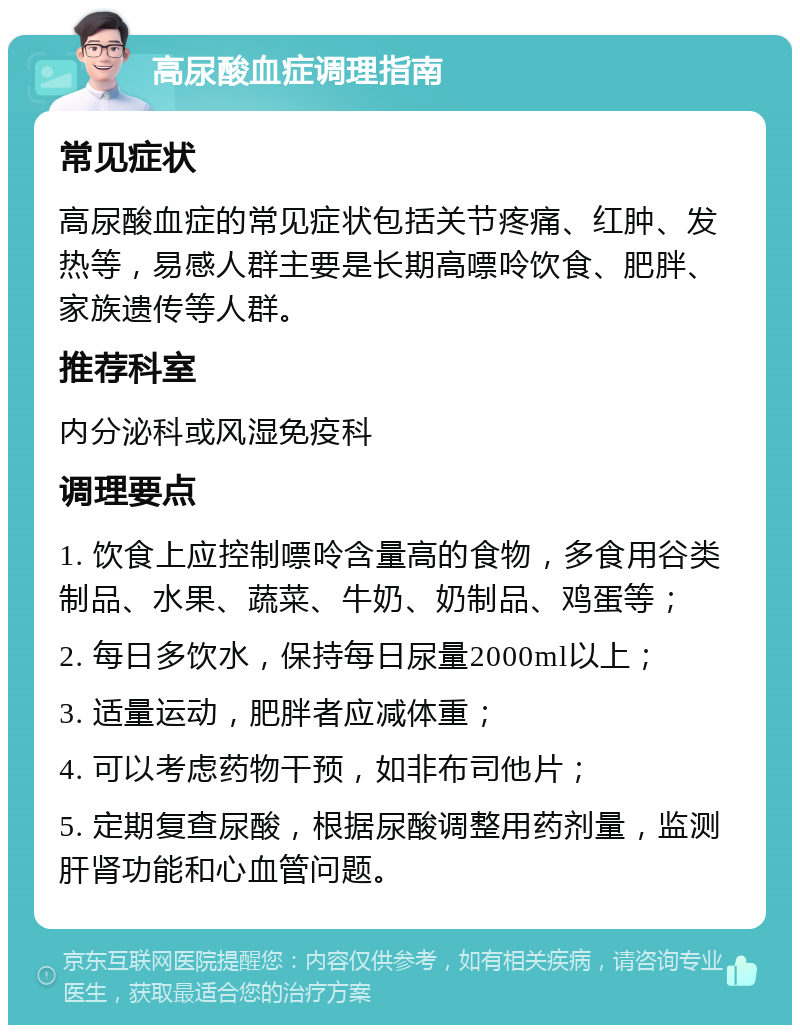 高尿酸血症调理指南 常见症状 高尿酸血症的常见症状包括关节疼痛、红肿、发热等，易感人群主要是长期高嘌呤饮食、肥胖、家族遗传等人群。 推荐科室 内分泌科或风湿免疫科 调理要点 1. 饮食上应控制嘌呤含量高的食物，多食用谷类制品、水果、蔬菜、牛奶、奶制品、鸡蛋等； 2. 每日多饮水，保持每日尿量2000ml以上； 3. 适量运动，肥胖者应减体重； 4. 可以考虑药物干预，如非布司他片； 5. 定期复查尿酸，根据尿酸调整用药剂量，监测肝肾功能和心血管问题。