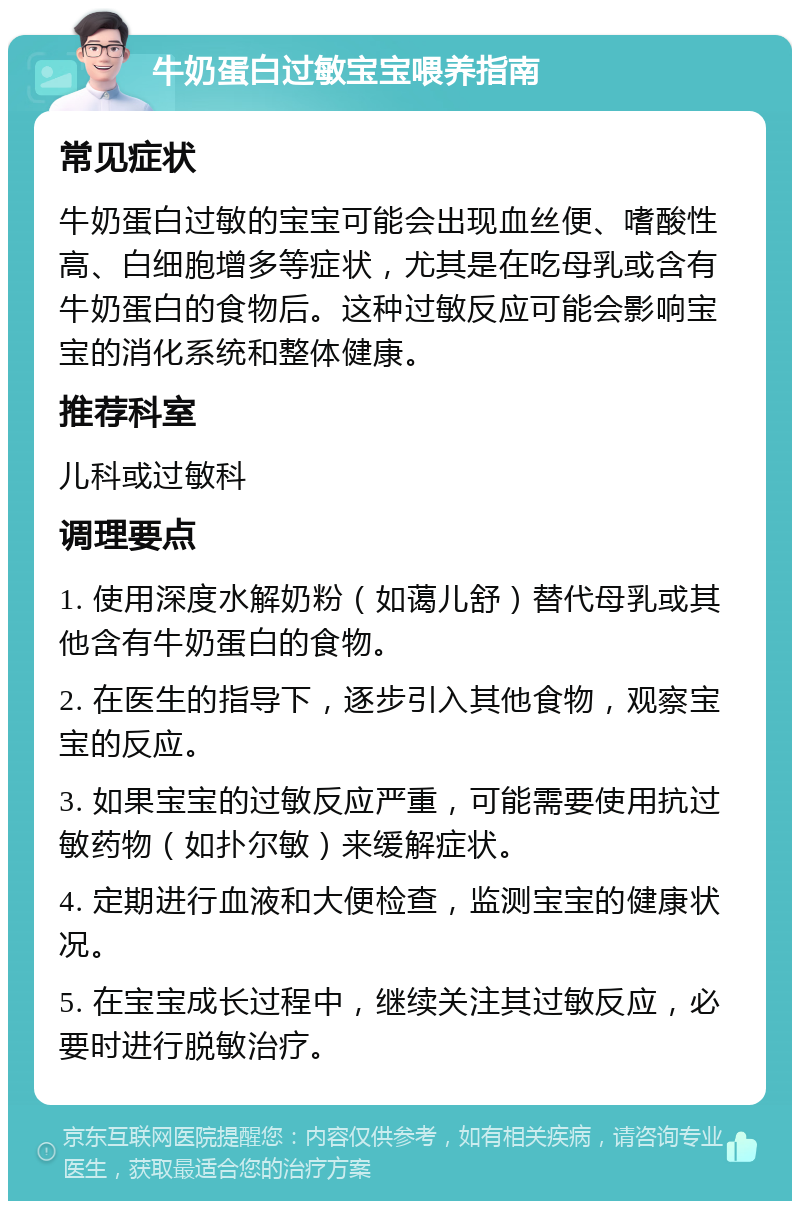 牛奶蛋白过敏宝宝喂养指南 常见症状 牛奶蛋白过敏的宝宝可能会出现血丝便、嗜酸性高、白细胞增多等症状，尤其是在吃母乳或含有牛奶蛋白的食物后。这种过敏反应可能会影响宝宝的消化系统和整体健康。 推荐科室 儿科或过敏科 调理要点 1. 使用深度水解奶粉（如蔼儿舒）替代母乳或其他含有牛奶蛋白的食物。 2. 在医生的指导下，逐步引入其他食物，观察宝宝的反应。 3. 如果宝宝的过敏反应严重，可能需要使用抗过敏药物（如扑尔敏）来缓解症状。 4. 定期进行血液和大便检查，监测宝宝的健康状况。 5. 在宝宝成长过程中，继续关注其过敏反应，必要时进行脱敏治疗。