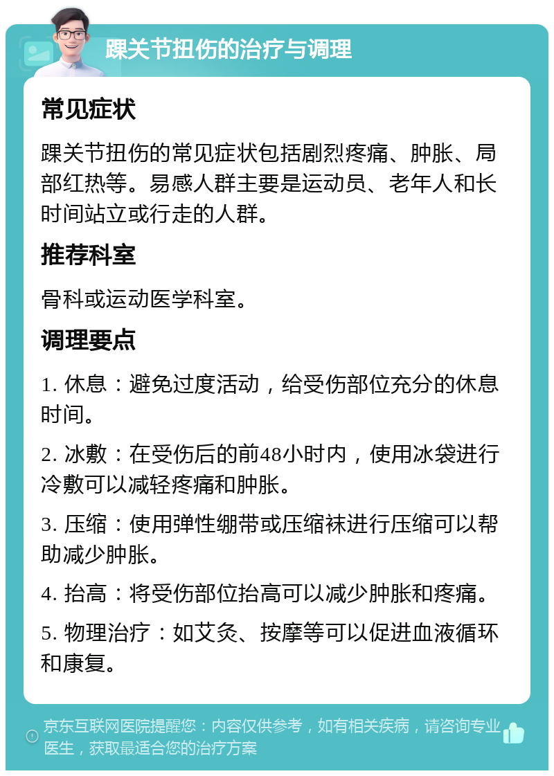 踝关节扭伤的治疗与调理 常见症状 踝关节扭伤的常见症状包括剧烈疼痛、肿胀、局部红热等。易感人群主要是运动员、老年人和长时间站立或行走的人群。 推荐科室 骨科或运动医学科室。 调理要点 1. 休息：避免过度活动，给受伤部位充分的休息时间。 2. 冰敷：在受伤后的前48小时内，使用冰袋进行冷敷可以减轻疼痛和肿胀。 3. 压缩：使用弹性绷带或压缩袜进行压缩可以帮助减少肿胀。 4. 抬高：将受伤部位抬高可以减少肿胀和疼痛。 5. 物理治疗：如艾灸、按摩等可以促进血液循环和康复。