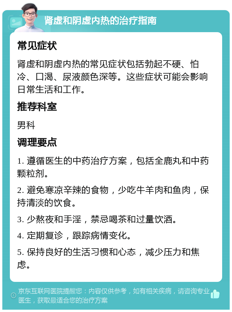 肾虚和阴虚内热的治疗指南 常见症状 肾虚和阴虚内热的常见症状包括勃起不硬、怕冷、口渴、尿液颜色深等。这些症状可能会影响日常生活和工作。 推荐科室 男科 调理要点 1. 遵循医生的中药治疗方案，包括全鹿丸和中药颗粒剂。 2. 避免寒凉辛辣的食物，少吃牛羊肉和鱼肉，保持清淡的饮食。 3. 少熬夜和手淫，禁忌喝茶和过量饮酒。 4. 定期复诊，跟踪病情变化。 5. 保持良好的生活习惯和心态，减少压力和焦虑。