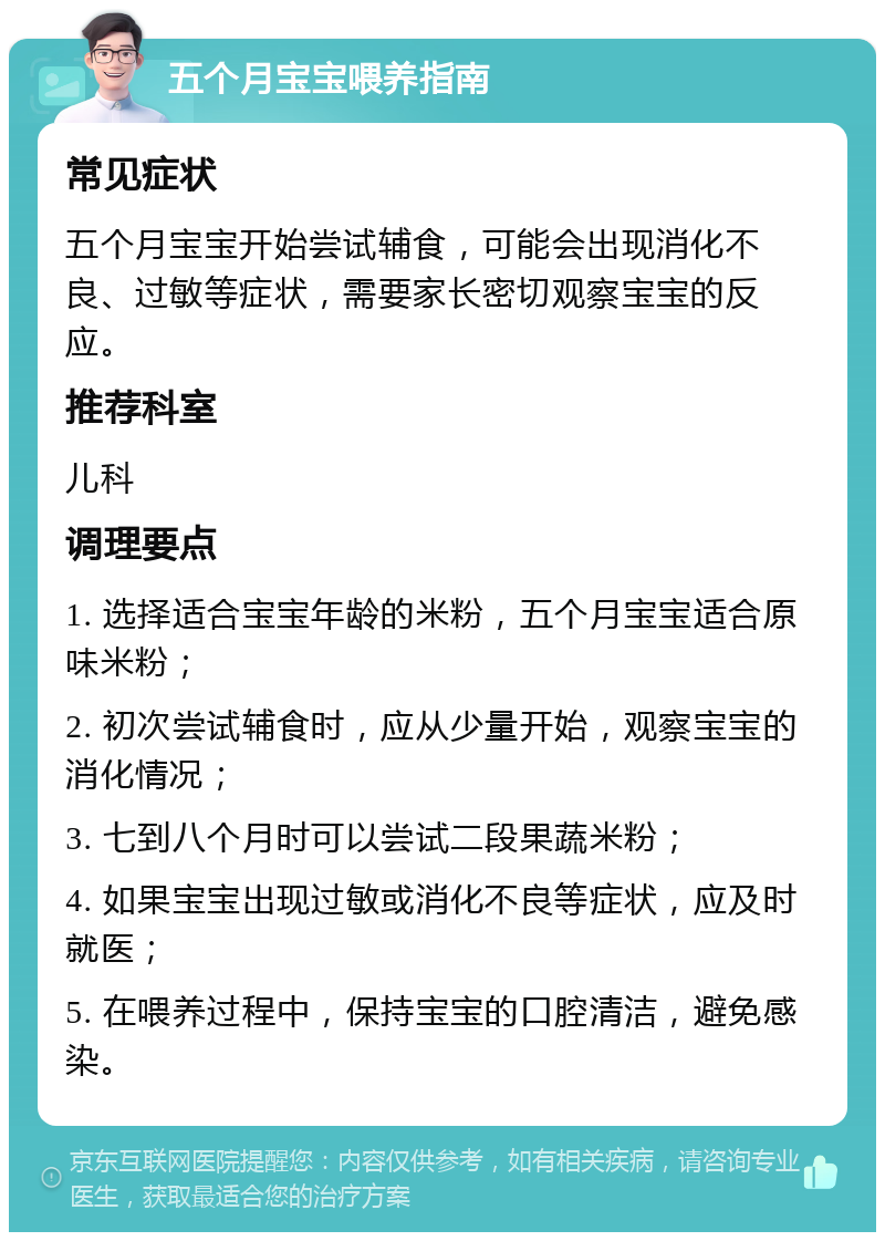 五个月宝宝喂养指南 常见症状 五个月宝宝开始尝试辅食，可能会出现消化不良、过敏等症状，需要家长密切观察宝宝的反应。 推荐科室 儿科 调理要点 1. 选择适合宝宝年龄的米粉，五个月宝宝适合原味米粉； 2. 初次尝试辅食时，应从少量开始，观察宝宝的消化情况； 3. 七到八个月时可以尝试二段果蔬米粉； 4. 如果宝宝出现过敏或消化不良等症状，应及时就医； 5. 在喂养过程中，保持宝宝的口腔清洁，避免感染。