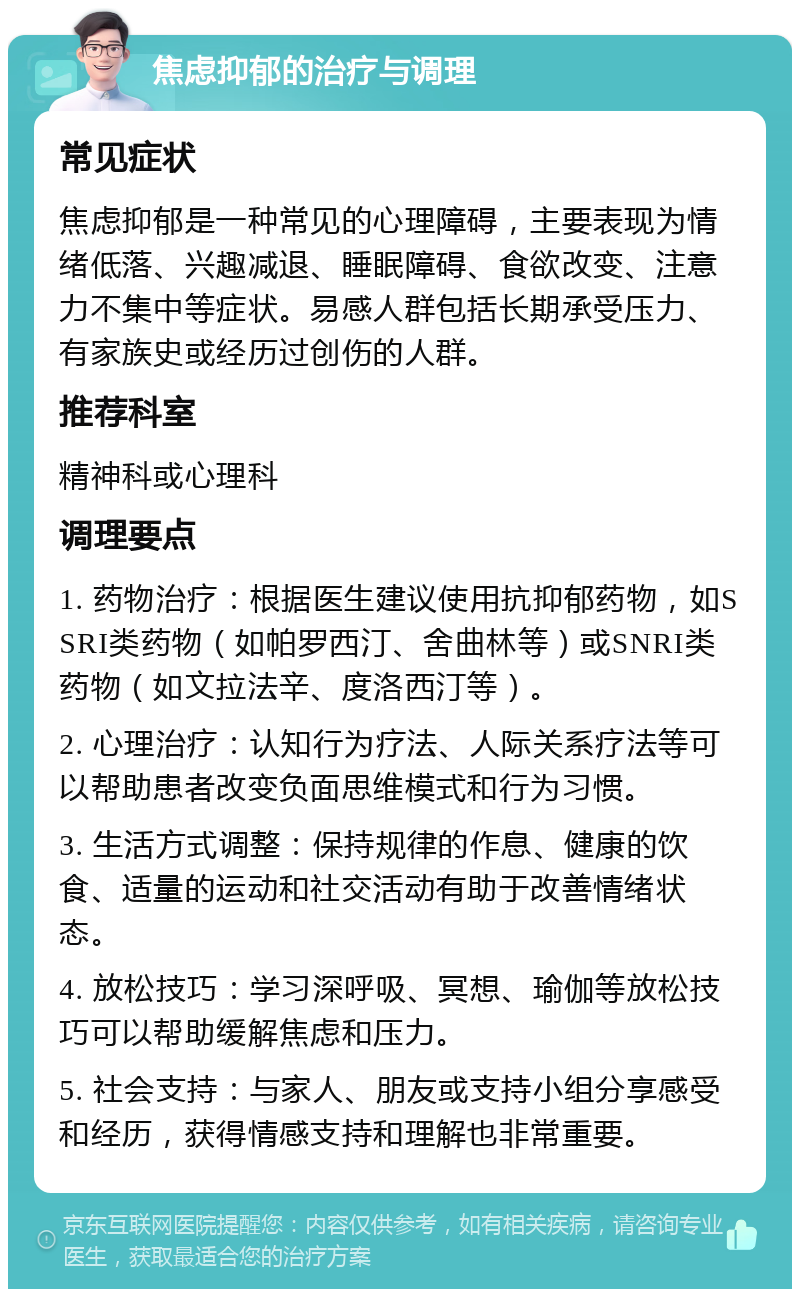 焦虑抑郁的治疗与调理 常见症状 焦虑抑郁是一种常见的心理障碍，主要表现为情绪低落、兴趣减退、睡眠障碍、食欲改变、注意力不集中等症状。易感人群包括长期承受压力、有家族史或经历过创伤的人群。 推荐科室 精神科或心理科 调理要点 1. 药物治疗：根据医生建议使用抗抑郁药物，如SSRI类药物（如帕罗西汀、舍曲林等）或SNRI类药物（如文拉法辛、度洛西汀等）。 2. 心理治疗：认知行为疗法、人际关系疗法等可以帮助患者改变负面思维模式和行为习惯。 3. 生活方式调整：保持规律的作息、健康的饮食、适量的运动和社交活动有助于改善情绪状态。 4. 放松技巧：学习深呼吸、冥想、瑜伽等放松技巧可以帮助缓解焦虑和压力。 5. 社会支持：与家人、朋友或支持小组分享感受和经历，获得情感支持和理解也非常重要。