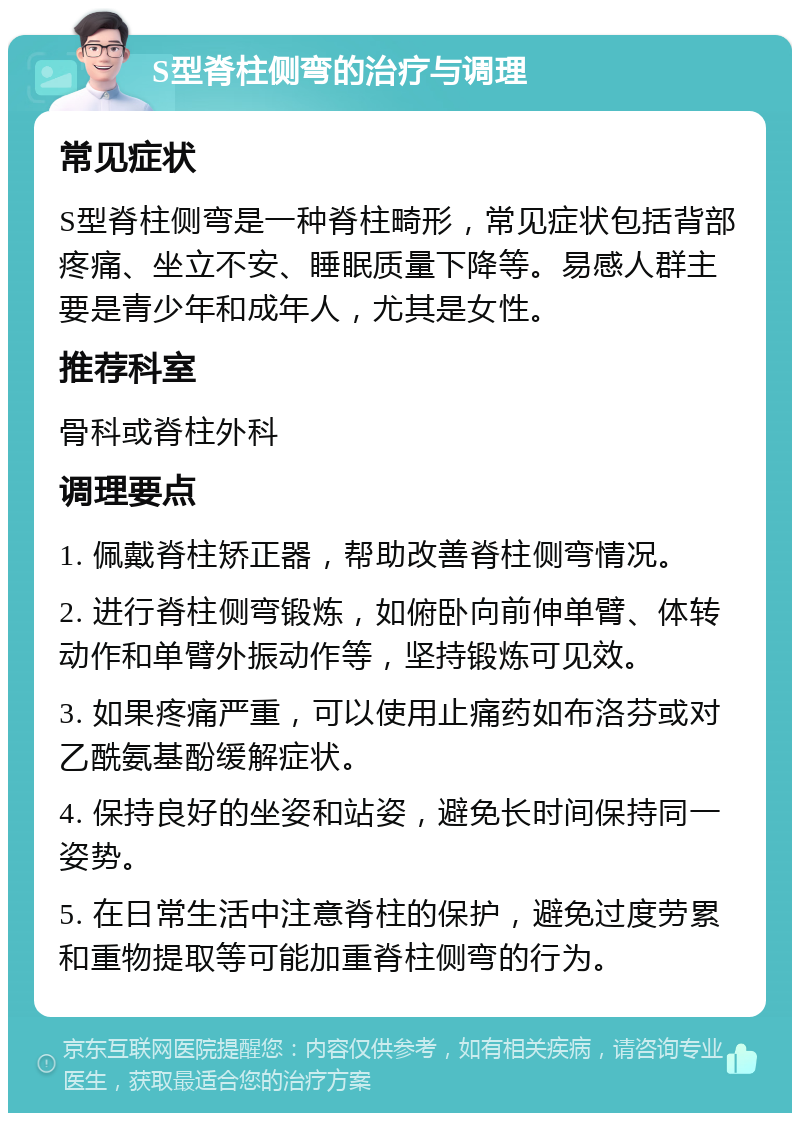 S型脊柱侧弯的治疗与调理 常见症状 S型脊柱侧弯是一种脊柱畸形，常见症状包括背部疼痛、坐立不安、睡眠质量下降等。易感人群主要是青少年和成年人，尤其是女性。 推荐科室 骨科或脊柱外科 调理要点 1. 佩戴脊柱矫正器，帮助改善脊柱侧弯情况。 2. 进行脊柱侧弯锻炼，如俯卧向前伸单臂、体转动作和单臂外振动作等，坚持锻炼可见效。 3. 如果疼痛严重，可以使用止痛药如布洛芬或对乙酰氨基酚缓解症状。 4. 保持良好的坐姿和站姿，避免长时间保持同一姿势。 5. 在日常生活中注意脊柱的保护，避免过度劳累和重物提取等可能加重脊柱侧弯的行为。