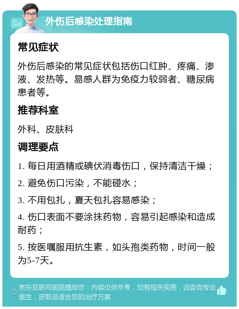 外伤后感染处理指南 常见症状 外伤后感染的常见症状包括伤口红肿、疼痛、渗液、发热等。易感人群为免疫力较弱者、糖尿病患者等。 推荐科室 外科、皮肤科 调理要点 1. 每日用酒精或碘伏消毒伤口，保持清洁干燥； 2. 避免伤口污染，不能碰水； 3. 不用包扎，夏天包扎容易感染； 4. 伤口表面不要涂抹药物，容易引起感染和造成耐药； 5. 按医嘱服用抗生素，如头孢类药物，时间一般为5-7天。