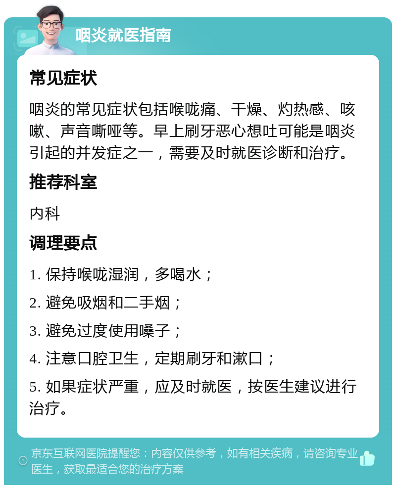 咽炎就医指南 常见症状 咽炎的常见症状包括喉咙痛、干燥、灼热感、咳嗽、声音嘶哑等。早上刷牙恶心想吐可能是咽炎引起的并发症之一，需要及时就医诊断和治疗。 推荐科室 内科 调理要点 1. 保持喉咙湿润，多喝水； 2. 避免吸烟和二手烟； 3. 避免过度使用嗓子； 4. 注意口腔卫生，定期刷牙和漱口； 5. 如果症状严重，应及时就医，按医生建议进行治疗。