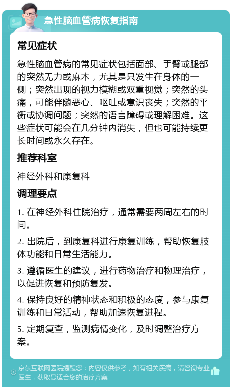 急性脑血管病恢复指南 常见症状 急性脑血管病的常见症状包括面部、手臂或腿部的突然无力或麻木，尤其是只发生在身体的一侧；突然出现的视力模糊或双重视觉；突然的头痛，可能伴随恶心、呕吐或意识丧失；突然的平衡或协调问题；突然的语言障碍或理解困难。这些症状可能会在几分钟内消失，但也可能持续更长时间或永久存在。 推荐科室 神经外科和康复科 调理要点 1. 在神经外科住院治疗，通常需要两周左右的时间。 2. 出院后，到康复科进行康复训练，帮助恢复肢体功能和日常生活能力。 3. 遵循医生的建议，进行药物治疗和物理治疗，以促进恢复和预防复发。 4. 保持良好的精神状态和积极的态度，参与康复训练和日常活动，帮助加速恢复进程。 5. 定期复查，监测病情变化，及时调整治疗方案。