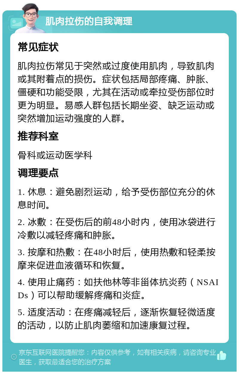 肌肉拉伤的自我调理 常见症状 肌肉拉伤常见于突然或过度使用肌肉，导致肌肉或其附着点的损伤。症状包括局部疼痛、肿胀、僵硬和功能受限，尤其在活动或牵拉受伤部位时更为明显。易感人群包括长期坐姿、缺乏运动或突然增加运动强度的人群。 推荐科室 骨科或运动医学科 调理要点 1. 休息：避免剧烈运动，给予受伤部位充分的休息时间。 2. 冰敷：在受伤后的前48小时内，使用冰袋进行冷敷以减轻疼痛和肿胀。 3. 按摩和热敷：在48小时后，使用热敷和轻柔按摩来促进血液循环和恢复。 4. 使用止痛药：如扶他林等非甾体抗炎药（NSAIDs）可以帮助缓解疼痛和炎症。 5. 适度活动：在疼痛减轻后，逐渐恢复轻微适度的活动，以防止肌肉萎缩和加速康复过程。