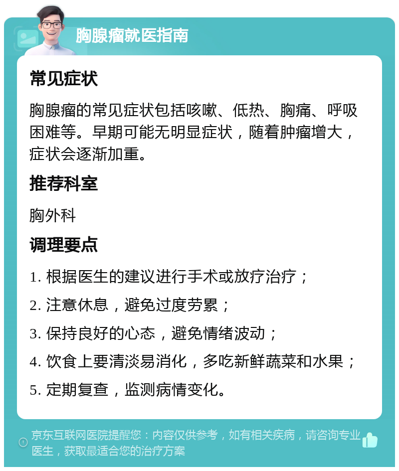 胸腺瘤就医指南 常见症状 胸腺瘤的常见症状包括咳嗽、低热、胸痛、呼吸困难等。早期可能无明显症状，随着肿瘤增大，症状会逐渐加重。 推荐科室 胸外科 调理要点 1. 根据医生的建议进行手术或放疗治疗； 2. 注意休息，避免过度劳累； 3. 保持良好的心态，避免情绪波动； 4. 饮食上要清淡易消化，多吃新鲜蔬菜和水果； 5. 定期复查，监测病情变化。