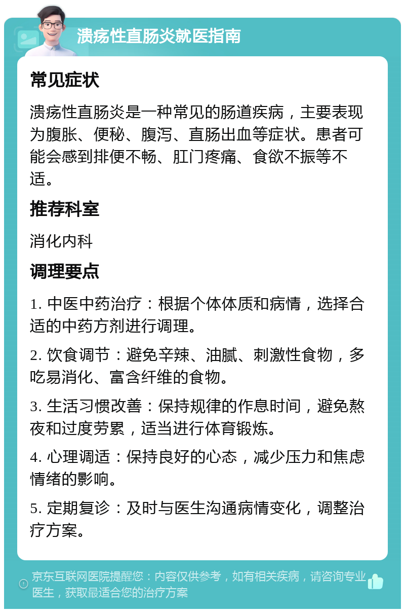 溃疡性直肠炎就医指南 常见症状 溃疡性直肠炎是一种常见的肠道疾病，主要表现为腹胀、便秘、腹泻、直肠出血等症状。患者可能会感到排便不畅、肛门疼痛、食欲不振等不适。 推荐科室 消化内科 调理要点 1. 中医中药治疗：根据个体体质和病情，选择合适的中药方剂进行调理。 2. 饮食调节：避免辛辣、油腻、刺激性食物，多吃易消化、富含纤维的食物。 3. 生活习惯改善：保持规律的作息时间，避免熬夜和过度劳累，适当进行体育锻炼。 4. 心理调适：保持良好的心态，减少压力和焦虑情绪的影响。 5. 定期复诊：及时与医生沟通病情变化，调整治疗方案。