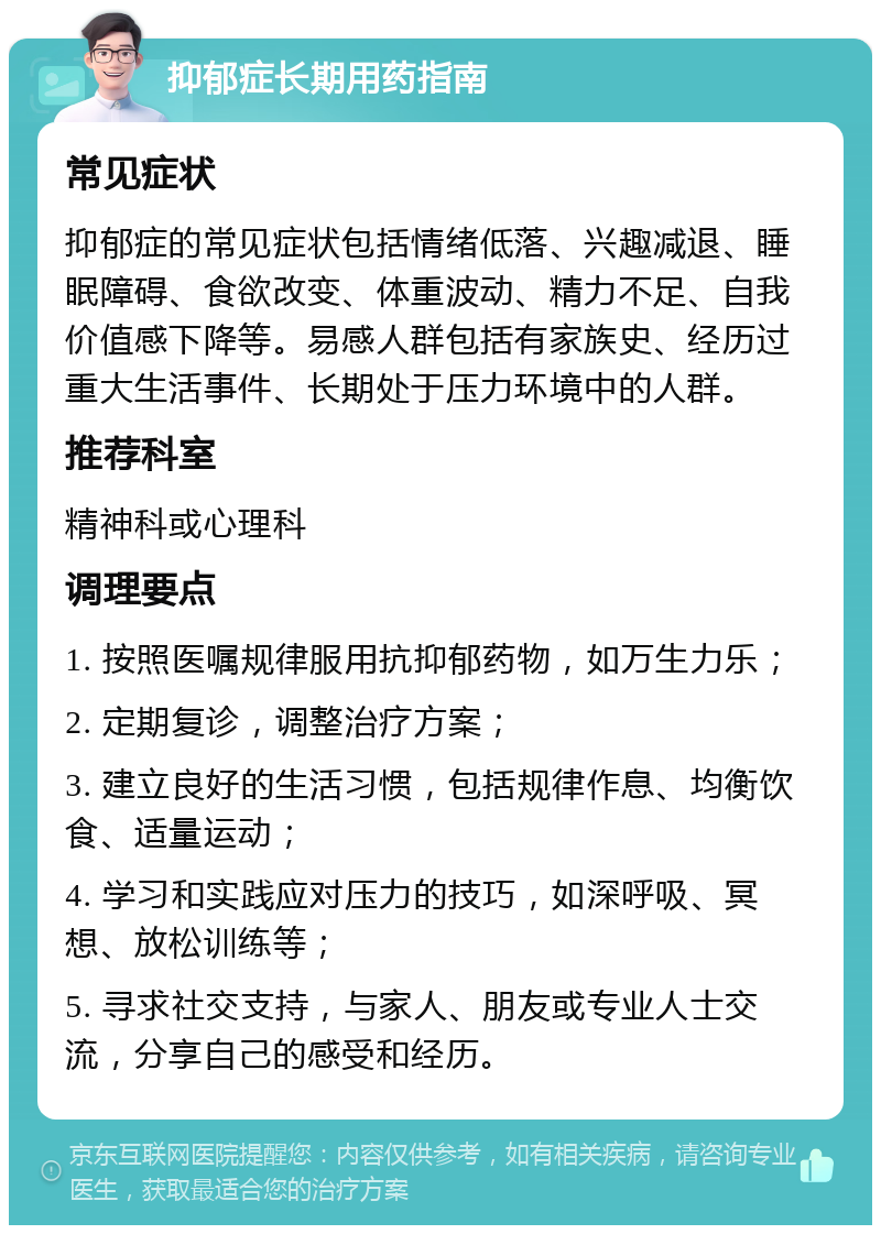 抑郁症长期用药指南 常见症状 抑郁症的常见症状包括情绪低落、兴趣减退、睡眠障碍、食欲改变、体重波动、精力不足、自我价值感下降等。易感人群包括有家族史、经历过重大生活事件、长期处于压力环境中的人群。 推荐科室 精神科或心理科 调理要点 1. 按照医嘱规律服用抗抑郁药物，如万生力乐； 2. 定期复诊，调整治疗方案； 3. 建立良好的生活习惯，包括规律作息、均衡饮食、适量运动； 4. 学习和实践应对压力的技巧，如深呼吸、冥想、放松训练等； 5. 寻求社交支持，与家人、朋友或专业人士交流，分享自己的感受和经历。