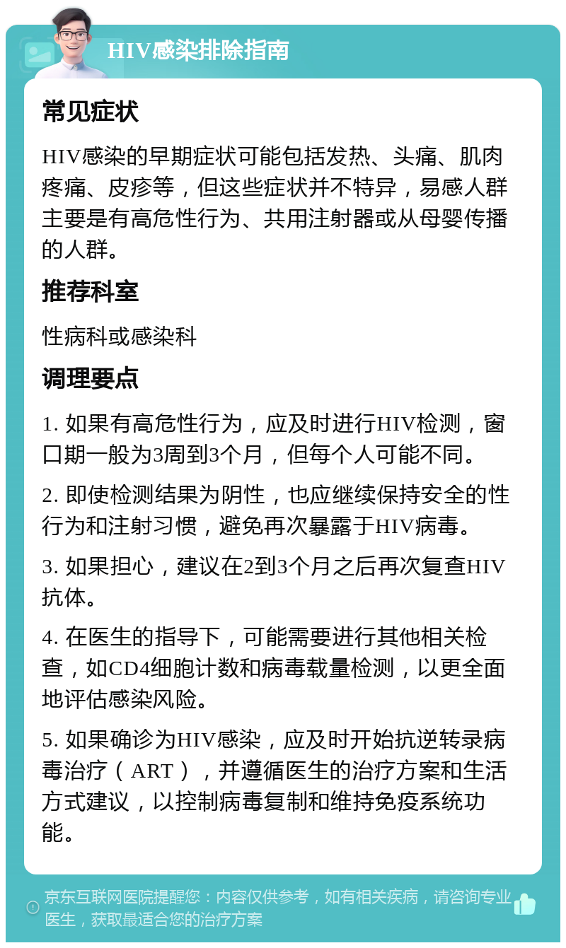 HIV感染排除指南 常见症状 HIV感染的早期症状可能包括发热、头痛、肌肉疼痛、皮疹等，但这些症状并不特异，易感人群主要是有高危性行为、共用注射器或从母婴传播的人群。 推荐科室 性病科或感染科 调理要点 1. 如果有高危性行为，应及时进行HIV检测，窗口期一般为3周到3个月，但每个人可能不同。 2. 即使检测结果为阴性，也应继续保持安全的性行为和注射习惯，避免再次暴露于HIV病毒。 3. 如果担心，建议在2到3个月之后再次复查HIV抗体。 4. 在医生的指导下，可能需要进行其他相关检查，如CD4细胞计数和病毒载量检测，以更全面地评估感染风险。 5. 如果确诊为HIV感染，应及时开始抗逆转录病毒治疗（ART），并遵循医生的治疗方案和生活方式建议，以控制病毒复制和维持免疫系统功能。