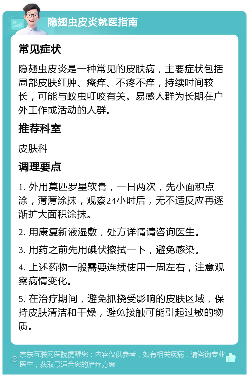 隐翅虫皮炎就医指南 常见症状 隐翅虫皮炎是一种常见的皮肤病，主要症状包括局部皮肤红肿、瘙痒、不疼不痒，持续时间较长，可能与蚊虫叮咬有关。易感人群为长期在户外工作或活动的人群。 推荐科室 皮肤科 调理要点 1. 外用莫匹罗星软膏，一日两次，先小面积点涂，薄薄涂抹，观察24小时后，无不适反应再逐渐扩大面积涂抹。 2. 用康复新液湿敷，处方详情请咨询医生。 3. 用药之前先用碘伏擦拭一下，避免感染。 4. 上述药物一般需要连续使用一周左右，注意观察病情变化。 5. 在治疗期间，避免抓挠受影响的皮肤区域，保持皮肤清洁和干燥，避免接触可能引起过敏的物质。