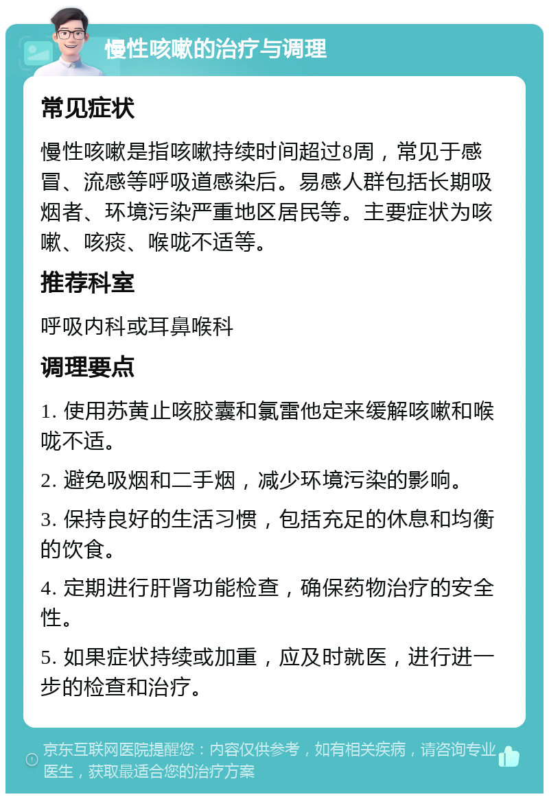 慢性咳嗽的治疗与调理 常见症状 慢性咳嗽是指咳嗽持续时间超过8周，常见于感冒、流感等呼吸道感染后。易感人群包括长期吸烟者、环境污染严重地区居民等。主要症状为咳嗽、咳痰、喉咙不适等。 推荐科室 呼吸内科或耳鼻喉科 调理要点 1. 使用苏黄止咳胶囊和氯雷他定来缓解咳嗽和喉咙不适。 2. 避免吸烟和二手烟，减少环境污染的影响。 3. 保持良好的生活习惯，包括充足的休息和均衡的饮食。 4. 定期进行肝肾功能检查，确保药物治疗的安全性。 5. 如果症状持续或加重，应及时就医，进行进一步的检查和治疗。