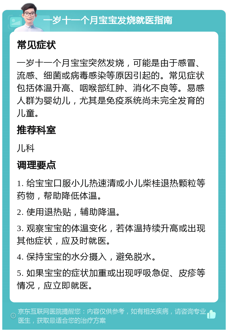 一岁十一个月宝宝发烧就医指南 常见症状 一岁十一个月宝宝突然发烧，可能是由于感冒、流感、细菌或病毒感染等原因引起的。常见症状包括体温升高、咽喉部红肿、消化不良等。易感人群为婴幼儿，尤其是免疫系统尚未完全发育的儿童。 推荐科室 儿科 调理要点 1. 给宝宝口服小儿热速清或小儿柴桂退热颗粒等药物，帮助降低体温。 2. 使用退热贴，辅助降温。 3. 观察宝宝的体温变化，若体温持续升高或出现其他症状，应及时就医。 4. 保持宝宝的水分摄入，避免脱水。 5. 如果宝宝的症状加重或出现呼吸急促、皮疹等情况，应立即就医。