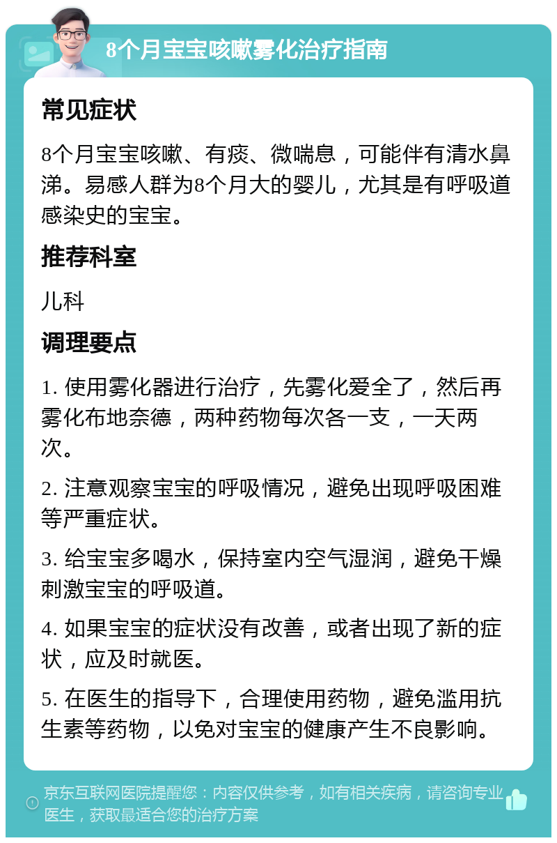 8个月宝宝咳嗽雾化治疗指南 常见症状 8个月宝宝咳嗽、有痰、微喘息，可能伴有清水鼻涕。易感人群为8个月大的婴儿，尤其是有呼吸道感染史的宝宝。 推荐科室 儿科 调理要点 1. 使用雾化器进行治疗，先雾化爱全了，然后再雾化布地奈德，两种药物每次各一支，一天两次。 2. 注意观察宝宝的呼吸情况，避免出现呼吸困难等严重症状。 3. 给宝宝多喝水，保持室内空气湿润，避免干燥刺激宝宝的呼吸道。 4. 如果宝宝的症状没有改善，或者出现了新的症状，应及时就医。 5. 在医生的指导下，合理使用药物，避免滥用抗生素等药物，以免对宝宝的健康产生不良影响。