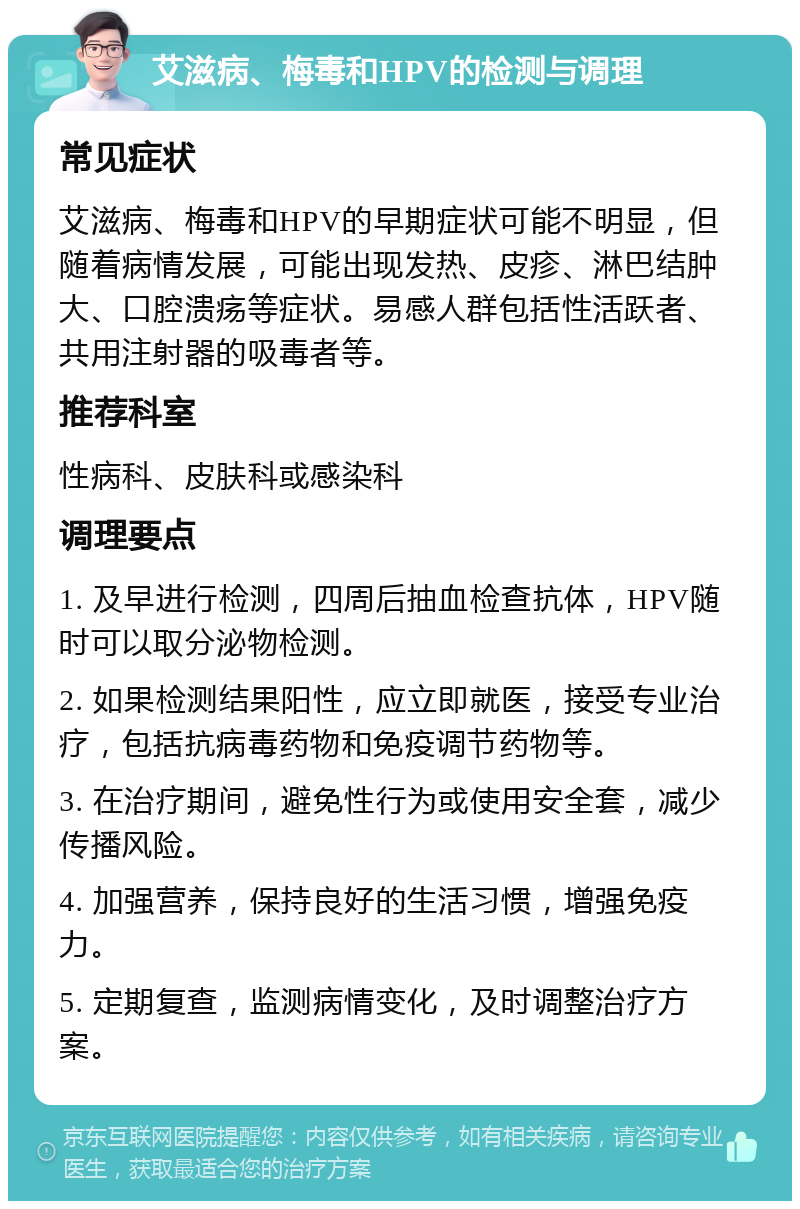 艾滋病、梅毒和HPV的检测与调理 常见症状 艾滋病、梅毒和HPV的早期症状可能不明显，但随着病情发展，可能出现发热、皮疹、淋巴结肿大、口腔溃疡等症状。易感人群包括性活跃者、共用注射器的吸毒者等。 推荐科室 性病科、皮肤科或感染科 调理要点 1. 及早进行检测，四周后抽血检查抗体，HPV随时可以取分泌物检测。 2. 如果检测结果阳性，应立即就医，接受专业治疗，包括抗病毒药物和免疫调节药物等。 3. 在治疗期间，避免性行为或使用安全套，减少传播风险。 4. 加强营养，保持良好的生活习惯，增强免疫力。 5. 定期复查，监测病情变化，及时调整治疗方案。