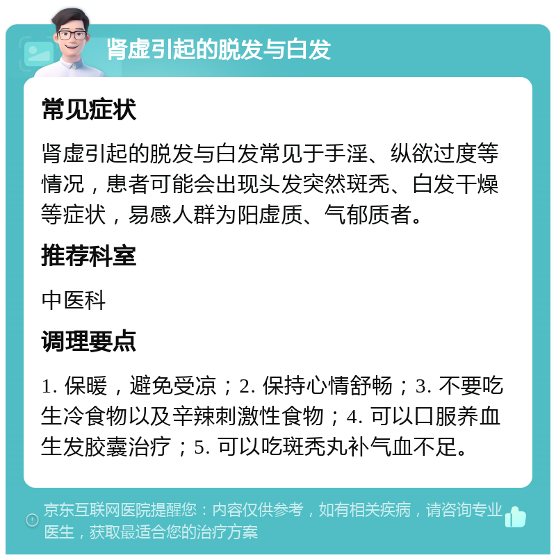 肾虚引起的脱发与白发 常见症状 肾虚引起的脱发与白发常见于手淫、纵欲过度等情况，患者可能会出现头发突然斑秃、白发干燥等症状，易感人群为阳虚质、气郁质者。 推荐科室 中医科 调理要点 1. 保暖，避免受凉；2. 保持心情舒畅；3. 不要吃生冷食物以及辛辣刺激性食物；4. 可以口服养血生发胶囊治疗；5. 可以吃斑秃丸补气血不足。