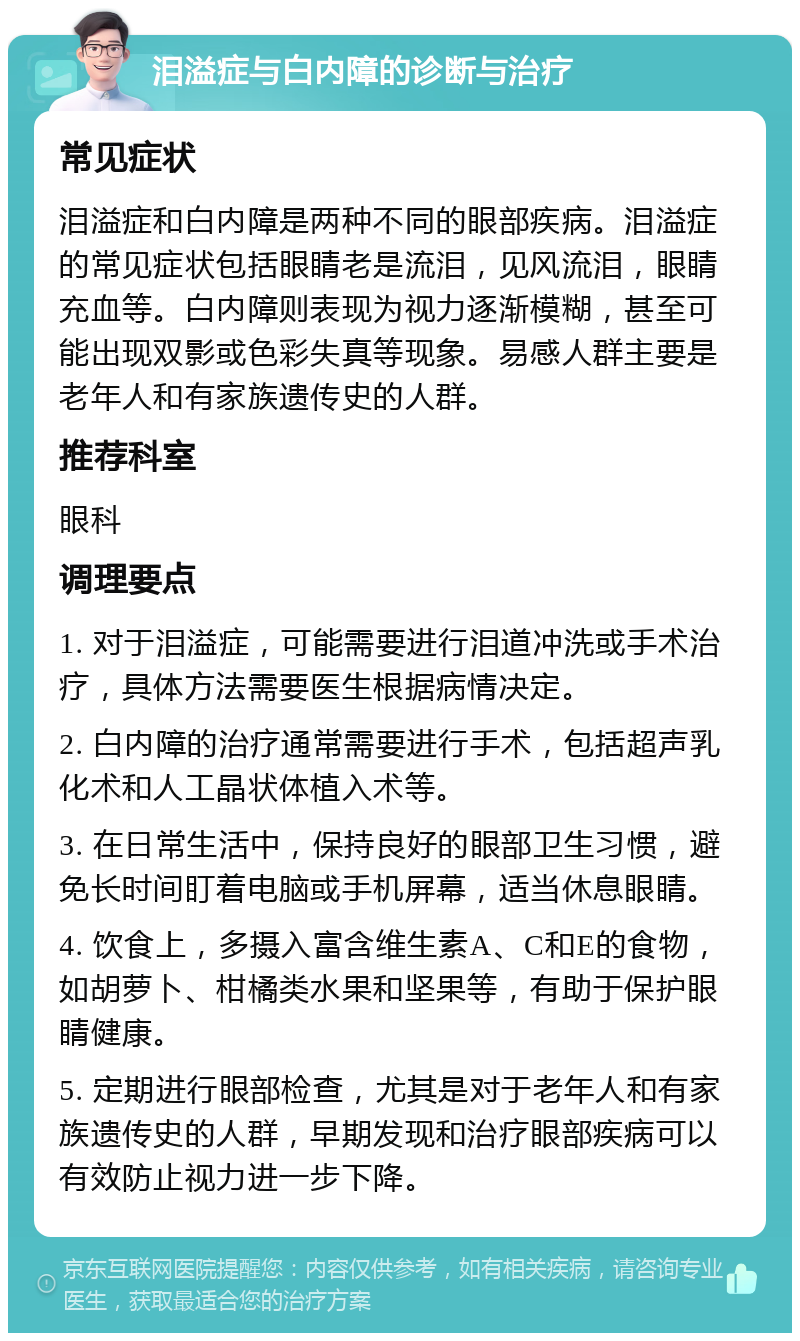 泪溢症与白内障的诊断与治疗 常见症状 泪溢症和白内障是两种不同的眼部疾病。泪溢症的常见症状包括眼睛老是流泪，见风流泪，眼睛充血等。白内障则表现为视力逐渐模糊，甚至可能出现双影或色彩失真等现象。易感人群主要是老年人和有家族遗传史的人群。 推荐科室 眼科 调理要点 1. 对于泪溢症，可能需要进行泪道冲洗或手术治疗，具体方法需要医生根据病情决定。 2. 白内障的治疗通常需要进行手术，包括超声乳化术和人工晶状体植入术等。 3. 在日常生活中，保持良好的眼部卫生习惯，避免长时间盯着电脑或手机屏幕，适当休息眼睛。 4. 饮食上，多摄入富含维生素A、C和E的食物，如胡萝卜、柑橘类水果和坚果等，有助于保护眼睛健康。 5. 定期进行眼部检查，尤其是对于老年人和有家族遗传史的人群，早期发现和治疗眼部疾病可以有效防止视力进一步下降。