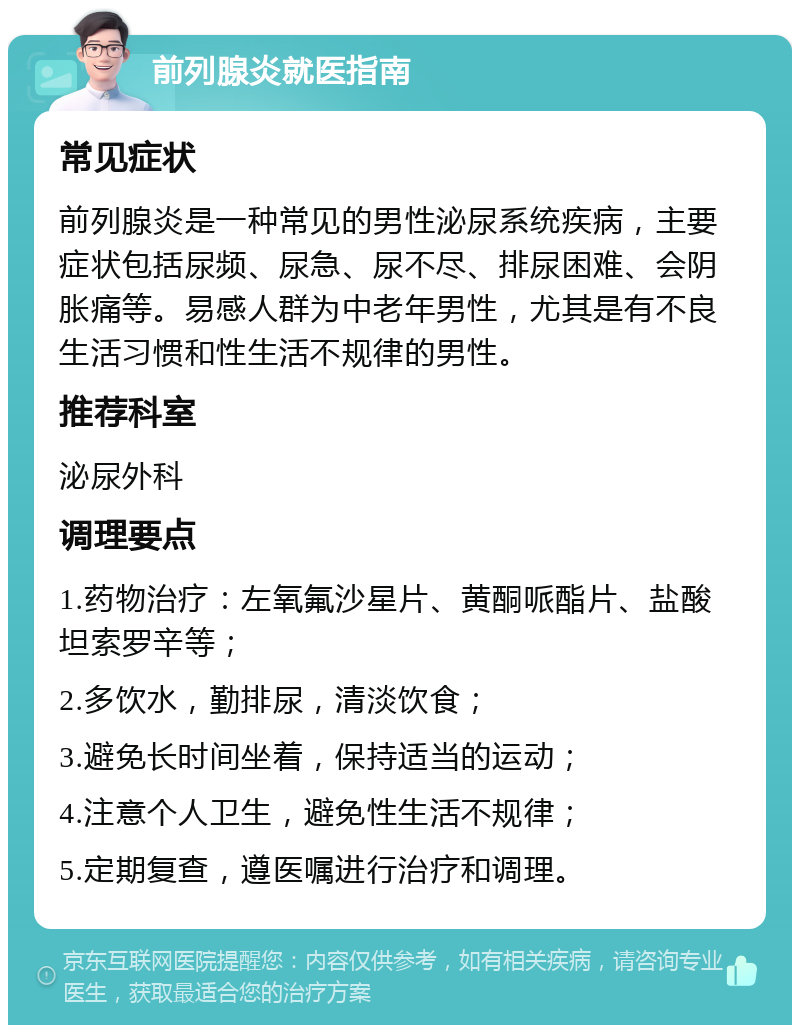 前列腺炎就医指南 常见症状 前列腺炎是一种常见的男性泌尿系统疾病，主要症状包括尿频、尿急、尿不尽、排尿困难、会阴胀痛等。易感人群为中老年男性，尤其是有不良生活习惯和性生活不规律的男性。 推荐科室 泌尿外科 调理要点 1.药物治疗：左氧氟沙星片、黄酮哌酯片、盐酸坦索罗辛等； 2.多饮水，勤排尿，清淡饮食； 3.避免长时间坐着，保持适当的运动； 4.注意个人卫生，避免性生活不规律； 5.定期复查，遵医嘱进行治疗和调理。