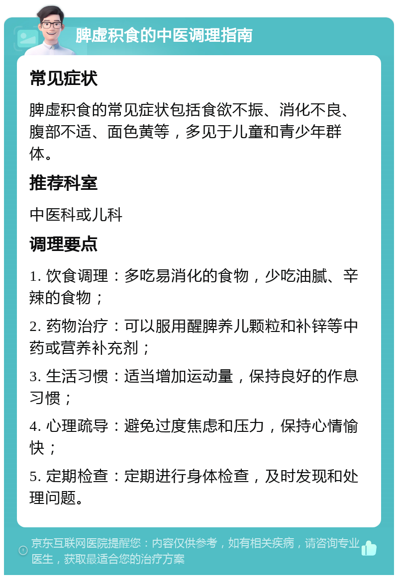 脾虚积食的中医调理指南 常见症状 脾虚积食的常见症状包括食欲不振、消化不良、腹部不适、面色黄等，多见于儿童和青少年群体。 推荐科室 中医科或儿科 调理要点 1. 饮食调理：多吃易消化的食物，少吃油腻、辛辣的食物； 2. 药物治疗：可以服用醒脾养儿颗粒和补锌等中药或营养补充剂； 3. 生活习惯：适当增加运动量，保持良好的作息习惯； 4. 心理疏导：避免过度焦虑和压力，保持心情愉快； 5. 定期检查：定期进行身体检查，及时发现和处理问题。