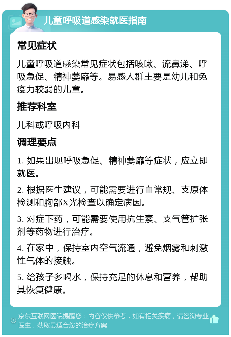 儿童呼吸道感染就医指南 常见症状 儿童呼吸道感染常见症状包括咳嗽、流鼻涕、呼吸急促、精神萎靡等。易感人群主要是幼儿和免疫力较弱的儿童。 推荐科室 儿科或呼吸内科 调理要点 1. 如果出现呼吸急促、精神萎靡等症状，应立即就医。 2. 根据医生建议，可能需要进行血常规、支原体检测和胸部X光检查以确定病因。 3. 对症下药，可能需要使用抗生素、支气管扩张剂等药物进行治疗。 4. 在家中，保持室内空气流通，避免烟雾和刺激性气体的接触。 5. 给孩子多喝水，保持充足的休息和营养，帮助其恢复健康。