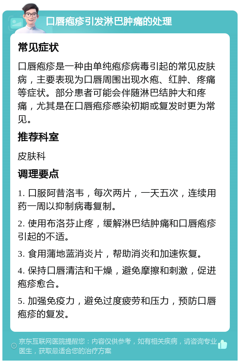 口唇疱疹引发淋巴肿痛的处理 常见症状 口唇疱疹是一种由单纯疱疹病毒引起的常见皮肤病，主要表现为口唇周围出现水疱、红肿、疼痛等症状。部分患者可能会伴随淋巴结肿大和疼痛，尤其是在口唇疱疹感染初期或复发时更为常见。 推荐科室 皮肤科 调理要点 1. 口服阿昔洛韦，每次两片，一天五次，连续用药一周以抑制病毒复制。 2. 使用布洛芬止疼，缓解淋巴结肿痛和口唇疱疹引起的不适。 3. 食用蒲地蓝消炎片，帮助消炎和加速恢复。 4. 保持口唇清洁和干燥，避免摩擦和刺激，促进疱疹愈合。 5. 加强免疫力，避免过度疲劳和压力，预防口唇疱疹的复发。