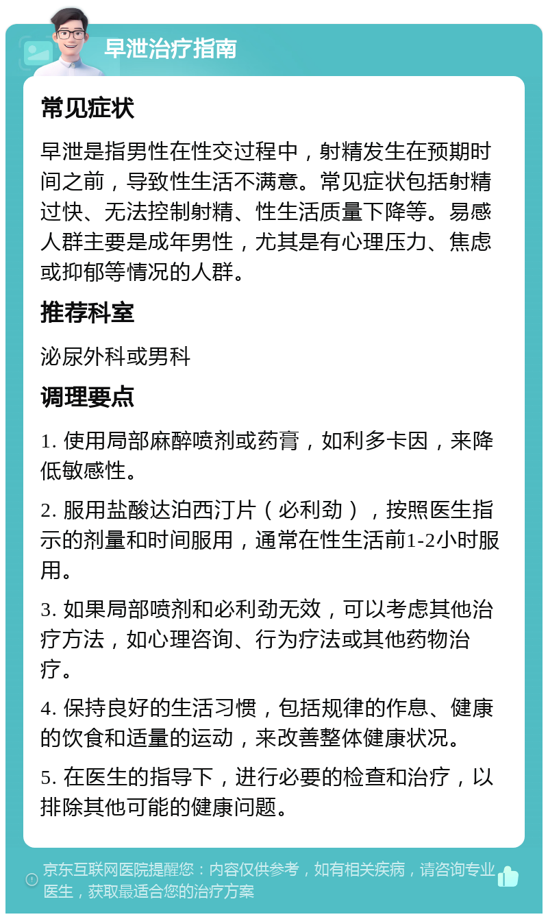 早泄治疗指南 常见症状 早泄是指男性在性交过程中，射精发生在预期时间之前，导致性生活不满意。常见症状包括射精过快、无法控制射精、性生活质量下降等。易感人群主要是成年男性，尤其是有心理压力、焦虑或抑郁等情况的人群。 推荐科室 泌尿外科或男科 调理要点 1. 使用局部麻醉喷剂或药膏，如利多卡因，来降低敏感性。 2. 服用盐酸达泊西汀片（必利劲），按照医生指示的剂量和时间服用，通常在性生活前1-2小时服用。 3. 如果局部喷剂和必利劲无效，可以考虑其他治疗方法，如心理咨询、行为疗法或其他药物治疗。 4. 保持良好的生活习惯，包括规律的作息、健康的饮食和适量的运动，来改善整体健康状况。 5. 在医生的指导下，进行必要的检查和治疗，以排除其他可能的健康问题。