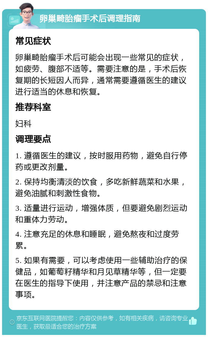 卵巢畸胎瘤手术后调理指南 常见症状 卵巢畸胎瘤手术后可能会出现一些常见的症状，如疲劳、腹部不适等。需要注意的是，手术后恢复期的长短因人而异，通常需要遵循医生的建议进行适当的休息和恢复。 推荐科室 妇科 调理要点 1. 遵循医生的建议，按时服用药物，避免自行停药或更改剂量。 2. 保持均衡清淡的饮食，多吃新鲜蔬菜和水果，避免油腻和刺激性食物。 3. 适量进行运动，增强体质，但要避免剧烈运动和重体力劳动。 4. 注意充足的休息和睡眠，避免熬夜和过度劳累。 5. 如果有需要，可以考虑使用一些辅助治疗的保健品，如葡萄籽精华和月见草精华等，但一定要在医生的指导下使用，并注意产品的禁忌和注意事项。