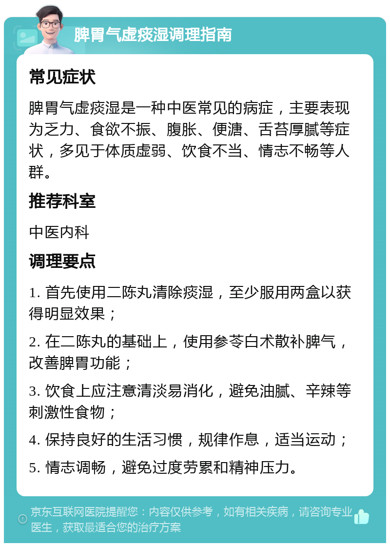 脾胃气虚痰湿调理指南 常见症状 脾胃气虚痰湿是一种中医常见的病症，主要表现为乏力、食欲不振、腹胀、便溏、舌苔厚腻等症状，多见于体质虚弱、饮食不当、情志不畅等人群。 推荐科室 中医内科 调理要点 1. 首先使用二陈丸清除痰湿，至少服用两盒以获得明显效果； 2. 在二陈丸的基础上，使用参苓白术散补脾气，改善脾胃功能； 3. 饮食上应注意清淡易消化，避免油腻、辛辣等刺激性食物； 4. 保持良好的生活习惯，规律作息，适当运动； 5. 情志调畅，避免过度劳累和精神压力。