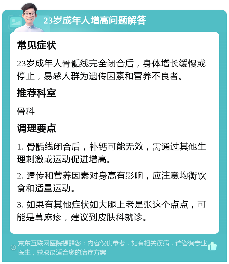 23岁成年人增高问题解答 常见症状 23岁成年人骨骺线完全闭合后，身体增长缓慢或停止，易感人群为遗传因素和营养不良者。 推荐科室 骨科 调理要点 1. 骨骺线闭合后，补钙可能无效，需通过其他生理刺激或运动促进增高。 2. 遗传和营养因素对身高有影响，应注意均衡饮食和适量运动。 3. 如果有其他症状如大腿上老是张这个点点，可能是荨麻疹，建议到皮肤科就诊。