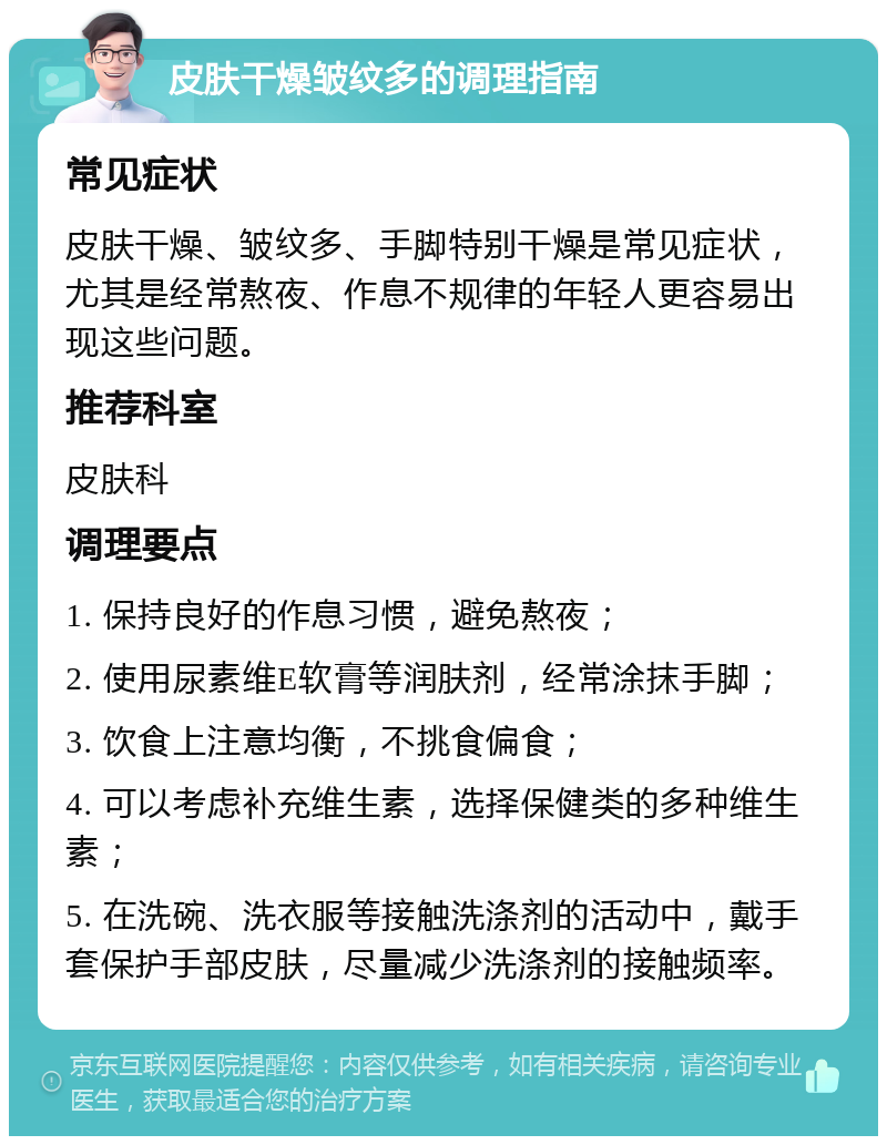 皮肤干燥皱纹多的调理指南 常见症状 皮肤干燥、皱纹多、手脚特别干燥是常见症状，尤其是经常熬夜、作息不规律的年轻人更容易出现这些问题。 推荐科室 皮肤科 调理要点 1. 保持良好的作息习惯，避免熬夜； 2. 使用尿素维E软膏等润肤剂，经常涂抹手脚； 3. 饮食上注意均衡，不挑食偏食； 4. 可以考虑补充维生素，选择保健类的多种维生素； 5. 在洗碗、洗衣服等接触洗涤剂的活动中，戴手套保护手部皮肤，尽量减少洗涤剂的接触频率。